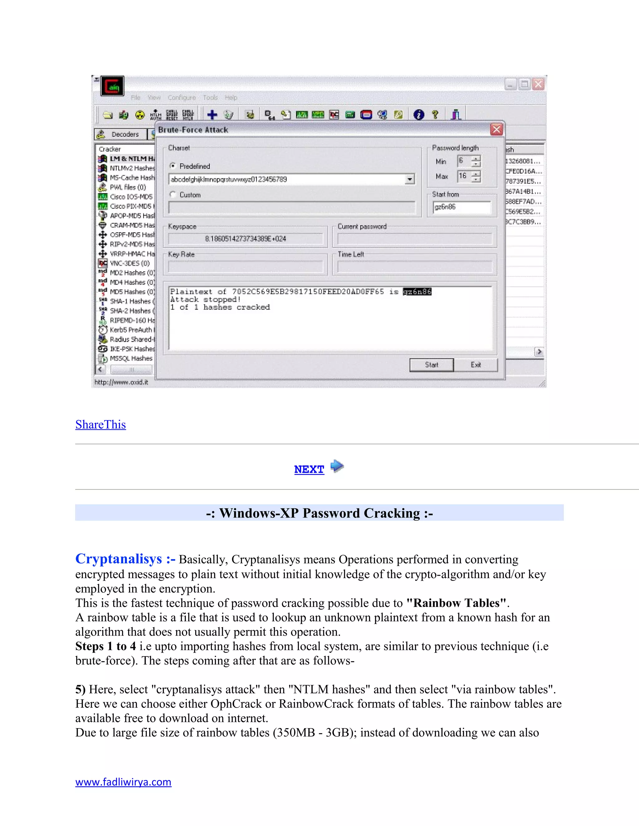 ShareThis
NEXT
-: Windows-XP Password Cracking :-
Cryptanalisys :- Basically, Cryptanalisys means Operations performed in converting
encrypted messages to plain text without initial knowledge of the crypto-algorithm and/or key
employed in the encryption.
This is the fastest technique of password cracking possible due to "Rainbow Tables".
A rainbow table is a file that is used to lookup an unknown plaintext from a known hash for an
algorithm that does not usually permit this operation.
Steps 1 to 4 i.e upto importing hashes from local system, are similar to previous technique (i.e
brute-force). The steps coming after that are as follows-
5) Here, select "cryptanalisys attack" then "NTLM hashes" and then select "via rainbow tables".
Here we can choose either OphCrack or RainbowCrack formats of tables. The rainbow tables are
available free to download on internet.
Due to large file size of rainbow tables (350MB - 3GB); instead of downloading we can also
www.fadliwirya.com
 
