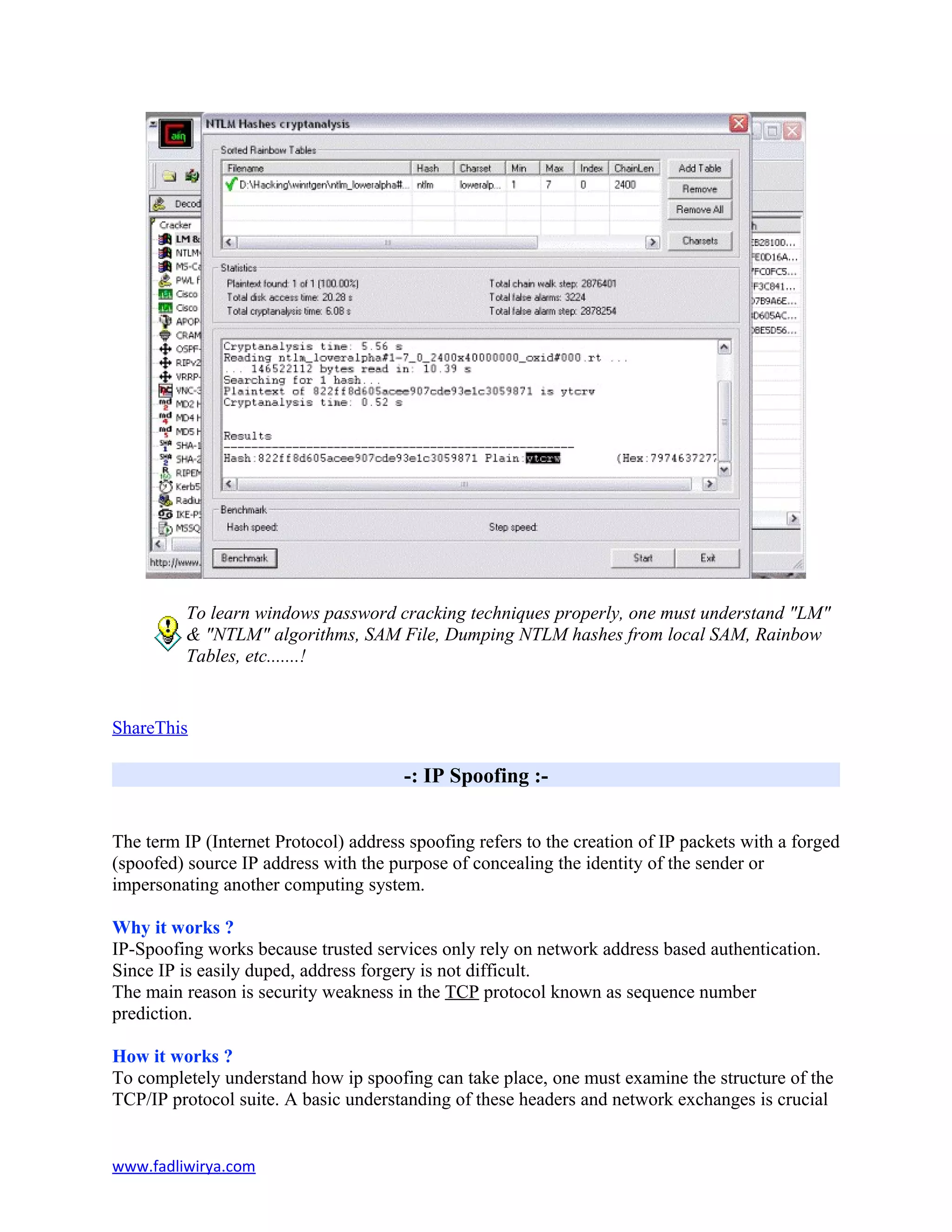 To learn windows password cracking techniques properly, one must understand "LM"
& "NTLM" algorithms, SAM File, Dumping NTLM hashes from local SAM, Rainbow
Tables, etc.......!
ShareThis
-: IP Spoofing :-
The term IP (Internet Protocol) address spoofing refers to the creation of IP packets with a forged
(spoofed) source IP address with the purpose of concealing the identity of the sender or
impersonating another computing system.
Why it works ?
IP-Spoofing works because trusted services only rely on network address based authentication.
Since IP is easily duped, address forgery is not difficult.
The main reason is security weakness in the TCP protocol known as sequence number
prediction.
How it works ?
To completely understand how ip spoofing can take place, one must examine the structure of the
TCP/IP protocol suite. A basic understanding of these headers and network exchanges is crucial
www.fadliwirya.com
 
