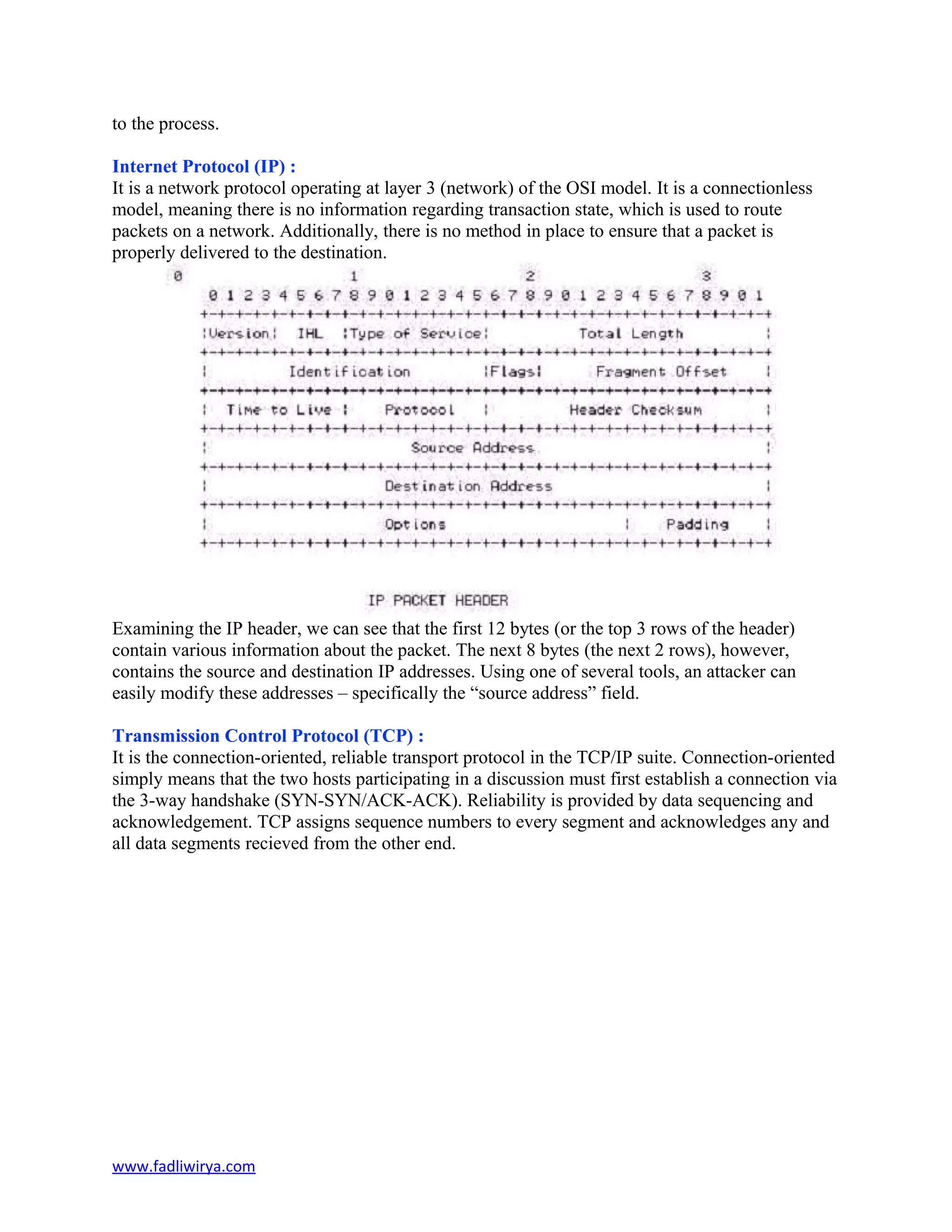 to the process.
Internet Protocol (IP) :
It is a network protocol operating at layer 3 (network) of the OSI model. It is a connectionless
model, meaning there is no information regarding transaction state, which is used to route
packets on a network. Additionally, there is no method in place to ensure that a packet is
properly delivered to the destination.
Examining the IP header, we can see that the first 12 bytes (or the top 3 rows of the header)
contain various information about the packet. The next 8 bytes (the next 2 rows), however,
contains the source and destination IP addresses. Using one of several tools, an attacker can
easily modify these addresses – specifically the “source address” field.
Transmission Control Protocol (TCP) :
It is the connection-oriented, reliable transport protocol in the TCP/IP suite. Connection-oriented
simply means that the two hosts participating in a discussion must first establish a connection via
the 3-way handshake (SYN-SYN/ACK-ACK). Reliability is provided by data sequencing and
acknowledgement. TCP assigns sequence numbers to every segment and acknowledges any and
all data segments recieved from the other end.
www.fadliwirya.com
 