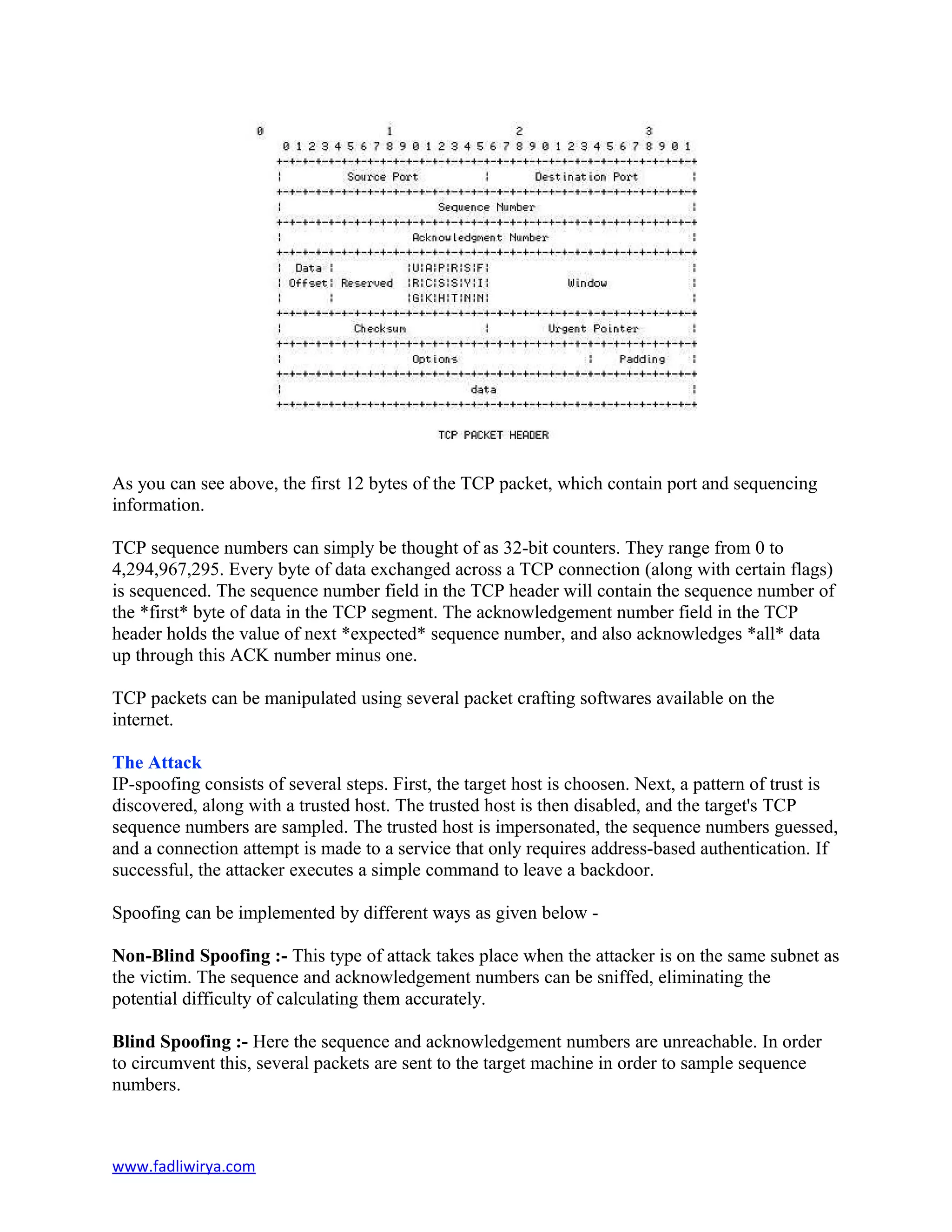 As you can see above, the first 12 bytes of the TCP packet, which contain port and sequencing
information.
TCP sequence numbers can simply be thought of as 32-bit counters. They range from 0 to
4,294,967,295. Every byte of data exchanged across a TCP connection (along with certain flags)
is sequenced. The sequence number field in the TCP header will contain the sequence number of
the *first* byte of data in the TCP segment. The acknowledgement number field in the TCP
header holds the value of next *expected* sequence number, and also acknowledges *all* data
up through this ACK number minus one.
TCP packets can be manipulated using several packet crafting softwares available on the
internet.
The Attack
IP-spoofing consists of several steps. First, the target host is choosen. Next, a pattern of trust is
discovered, along with a trusted host. The trusted host is then disabled, and the target's TCP
sequence numbers are sampled. The trusted host is impersonated, the sequence numbers guessed,
and a connection attempt is made to a service that only requires address-based authentication. If
successful, the attacker executes a simple command to leave a backdoor.
Spoofing can be implemented by different ways as given below -
Non-Blind Spoofing :- This type of attack takes place when the attacker is on the same subnet as
the victim. The sequence and acknowledgement numbers can be sniffed, eliminating the
potential difficulty of calculating them accurately.
Blind Spoofing :- Here the sequence and acknowledgement numbers are unreachable. In order
to circumvent this, several packets are sent to the target machine in order to sample sequence
numbers.
www.fadliwirya.com
 
