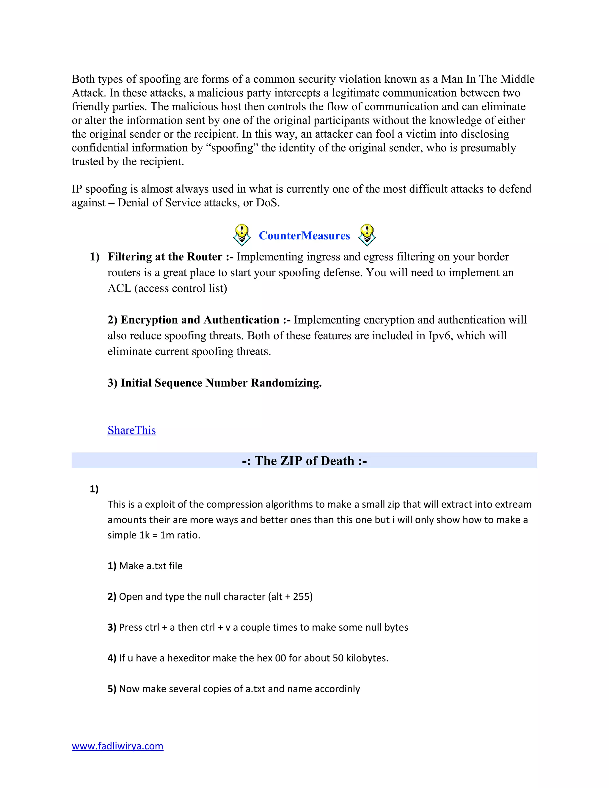 Both types of spoofing are forms of a common security violation known as a Man In The Middle
Attack. In these attacks, a malicious party intercepts a legitimate communication between two
friendly parties. The malicious host then controls the flow of communication and can eliminate
or alter the information sent by one of the original participants without the knowledge of either
the original sender or the recipient. In this way, an attacker can fool a victim into disclosing
confidential information by “spoofing” the identity of the original sender, who is presumably
trusted by the recipient.
IP spoofing is almost always used in what is currently one of the most difficult attacks to defend
against – Denial of Service attacks, or DoS.
CounterMeasures
1) Filtering at the Router :- Implementing ingress and egress filtering on your border
routers is a great place to start your spoofing defense. You will need to implement an
ACL (access control list)
2) Encryption and Authentication :- Implementing encryption and authentication will
also reduce spoofing threats. Both of these features are included in Ipv6, which will
eliminate current spoofing threats.
3) Initial Sequence Number Randomizing.
ShareThis
-: The ZIP of Death :-
1)
This is a exploit of the compression algorithms to make a small zip that will extract into extream
amounts their are more ways and better ones than this one but i will only show how to make a
simple 1k = 1m ratio.
1) Make a.txt file
2) Open and type the null character (alt + 255)
3) Press ctrl + a then ctrl + v a couple times to make some null bytes
4) If u have a hexeditor make the hex 00 for about 50 kilobytes.
5) Now make several copies of a.txt and name accordinly
www.fadliwirya.com
 