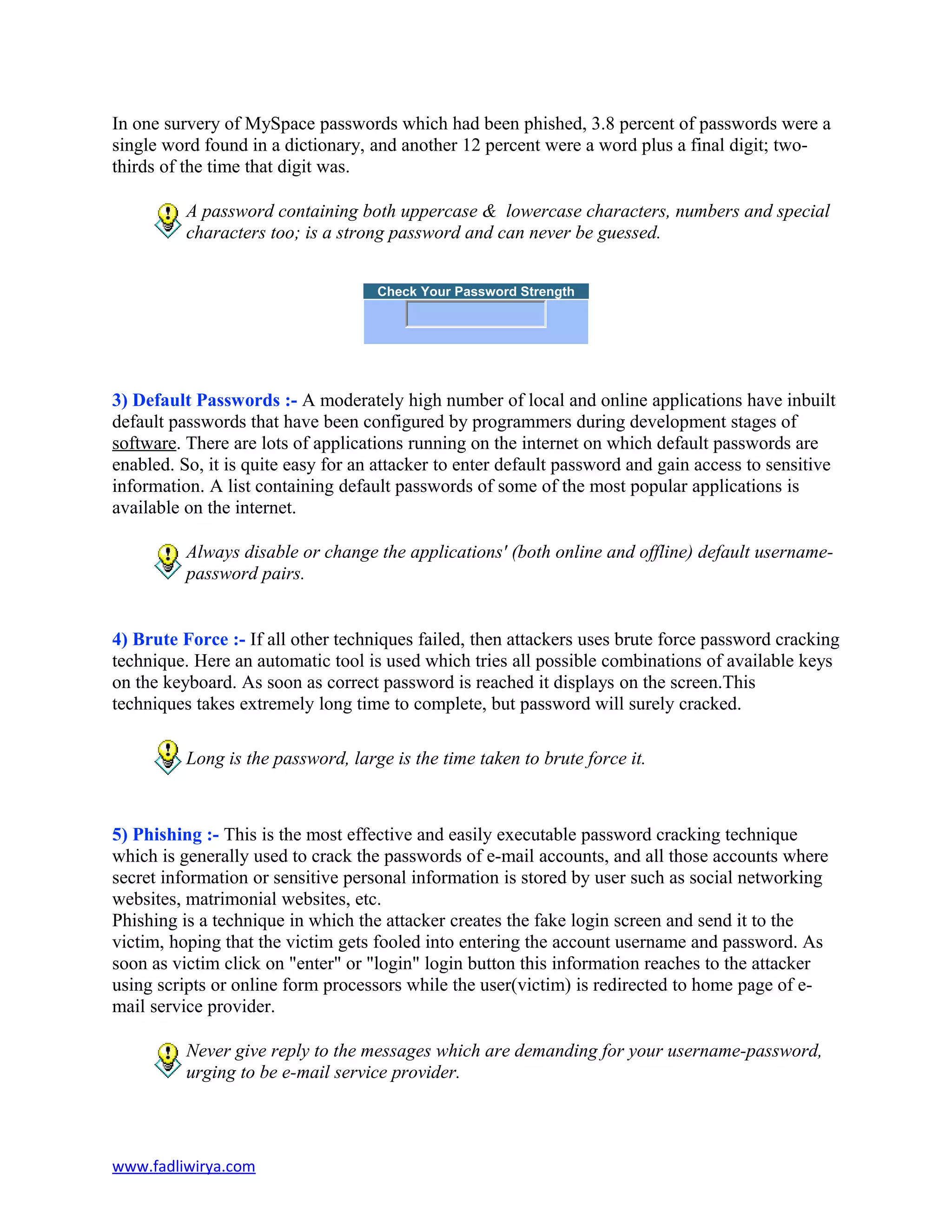 In one survery of MySpace passwords which had been phished, 3.8 percent of passwords were a
single word found in a dictionary, and another 12 percent were a word plus a final digit; two-
thirds of the time that digit was.
A password containing both uppercase & lowercase characters, numbers and special
characters too; is a strong password and can never be guessed.
Check Your Password Strength
3) Default Passwords :- A moderately high number of local and online applications have inbuilt
default passwords that have been configured by programmers during development stages of
software. There are lots of applications running on the internet on which default passwords are
enabled. So, it is quite easy for an attacker to enter default password and gain access to sensitive
information. A list containing default passwords of some of the most popular applications is
available on the internet.
Always disable or change the applications' (both online and offline) default username-
password pairs.
4) Brute Force :- If all other techniques failed, then attackers uses brute force password cracking
technique. Here an automatic tool is used which tries all possible combinations of available keys
on the keyboard. As soon as correct password is reached it displays on the screen.This
techniques takes extremely long time to complete, but password will surely cracked.
Long is the password, large is the time taken to brute force it.
5) Phishing :- This is the most effective and easily executable password cracking technique
which is generally used to crack the passwords of e-mail accounts, and all those accounts where
secret information or sensitive personal information is stored by user such as social networking
websites, matrimonial websites, etc.
Phishing is a technique in which the attacker creates the fake login screen and send it to the
victim, hoping that the victim gets fooled into entering the account username and password. As
soon as victim click on "enter" or "login" login button this information reaches to the attacker
using scripts or online form processors while the user(victim) is redirected to home page of e-
mail service provider.
Never give reply to the messages which are demanding for your username-password,
urging to be e-mail service provider.
www.fadliwirya.com
 