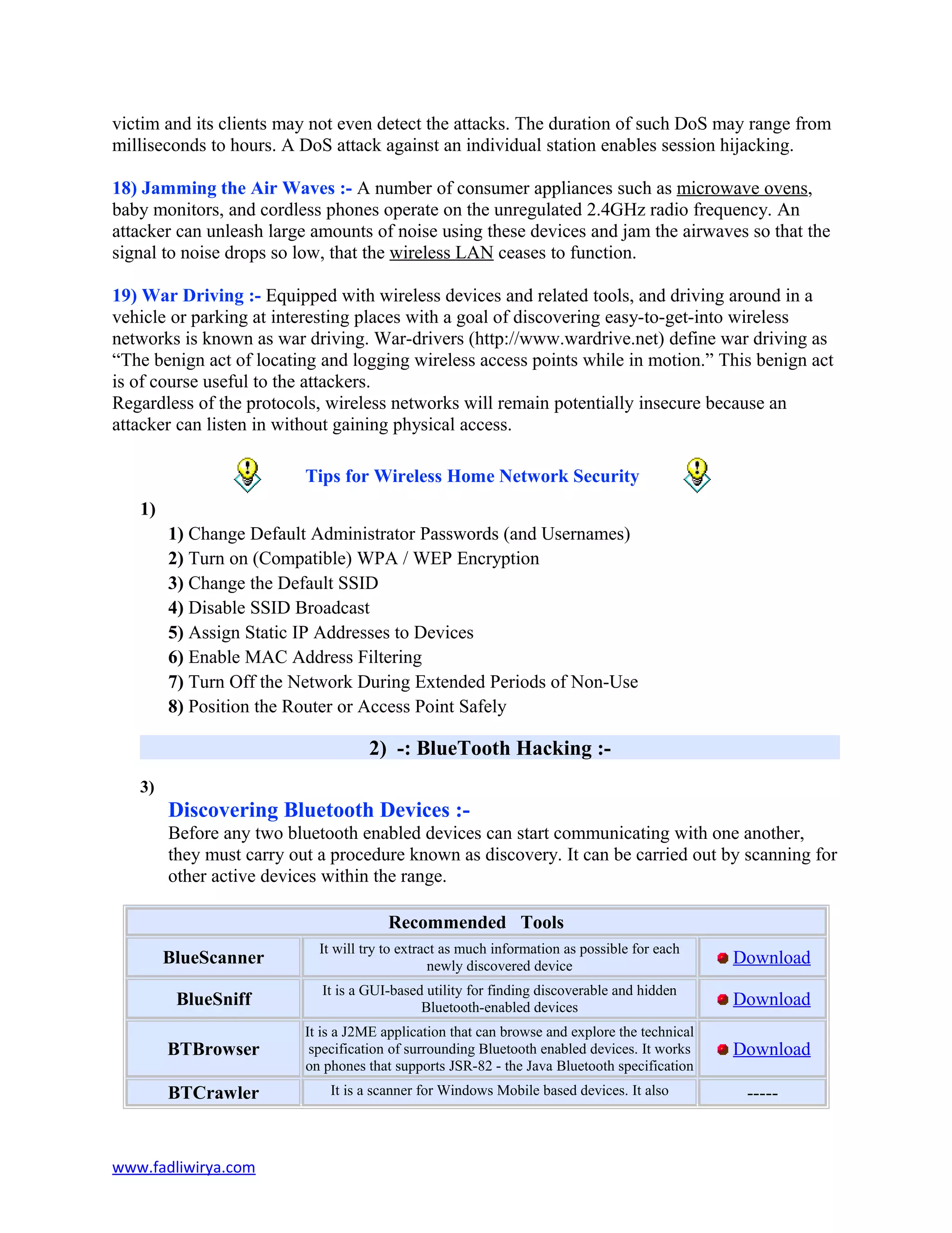 victim and its clients may not even detect the attacks. The duration of such DoS may range from
milliseconds to hours. A DoS attack against an individual station enables session hijacking.
18) Jamming the Air Waves :- A number of consumer appliances such as microwave ovens,
baby monitors, and cordless phones operate on the unregulated 2.4GHz radio frequency. An
attacker can unleash large amounts of noise using these devices and jam the airwaves so that the
signal to noise drops so low, that the wireless LAN ceases to function.
19) War Driving :- Equipped with wireless devices and related tools, and driving around in a
vehicle or parking at interesting places with a goal of discovering easy-to-get-into wireless
networks is known as war driving. War-drivers (http://www.wardrive.net) define war driving as
“The benign act of locating and logging wireless access points while in motion.” This benign act
is of course useful to the attackers.
Regardless of the protocols, wireless networks will remain potentially insecure because an
attacker can listen in without gaining physical access.
Tips for Wireless Home Network Security
1)
1) Change Default Administrator Passwords (and Usernames)
2) Turn on (Compatible) WPA / WEP Encryption
3) Change the Default SSID
4) Disable SSID Broadcast
5) Assign Static IP Addresses to Devices
6) Enable MAC Address Filtering
7) Turn Off the Network During Extended Periods of Non-Use
8) Position the Router or Access Point Safely
2) -: BlueTooth Hacking :-
3)
Discovering Bluetooth Devices :-
Before any two bluetooth enabled devices can start communicating with one another,
they must carry out a procedure known as discovery. It can be carried out by scanning for
other active devices within the range.
Recommended Tools
BlueScanner
It will try to extract as much information as possible for each
newly discovered device Download
BlueSniff
It is a GUI-based utility for finding discoverable and hidden
Bluetooth-enabled devices Download
BTBrowser
It is a J2ME application that can browse and explore the technical
specification of surrounding Bluetooth enabled devices. It works
on phones that supports JSR-82 - the Java Bluetooth specification
Download
BTCrawler It is a scanner for Windows Mobile based devices. It also -----
www.fadliwirya.com
 