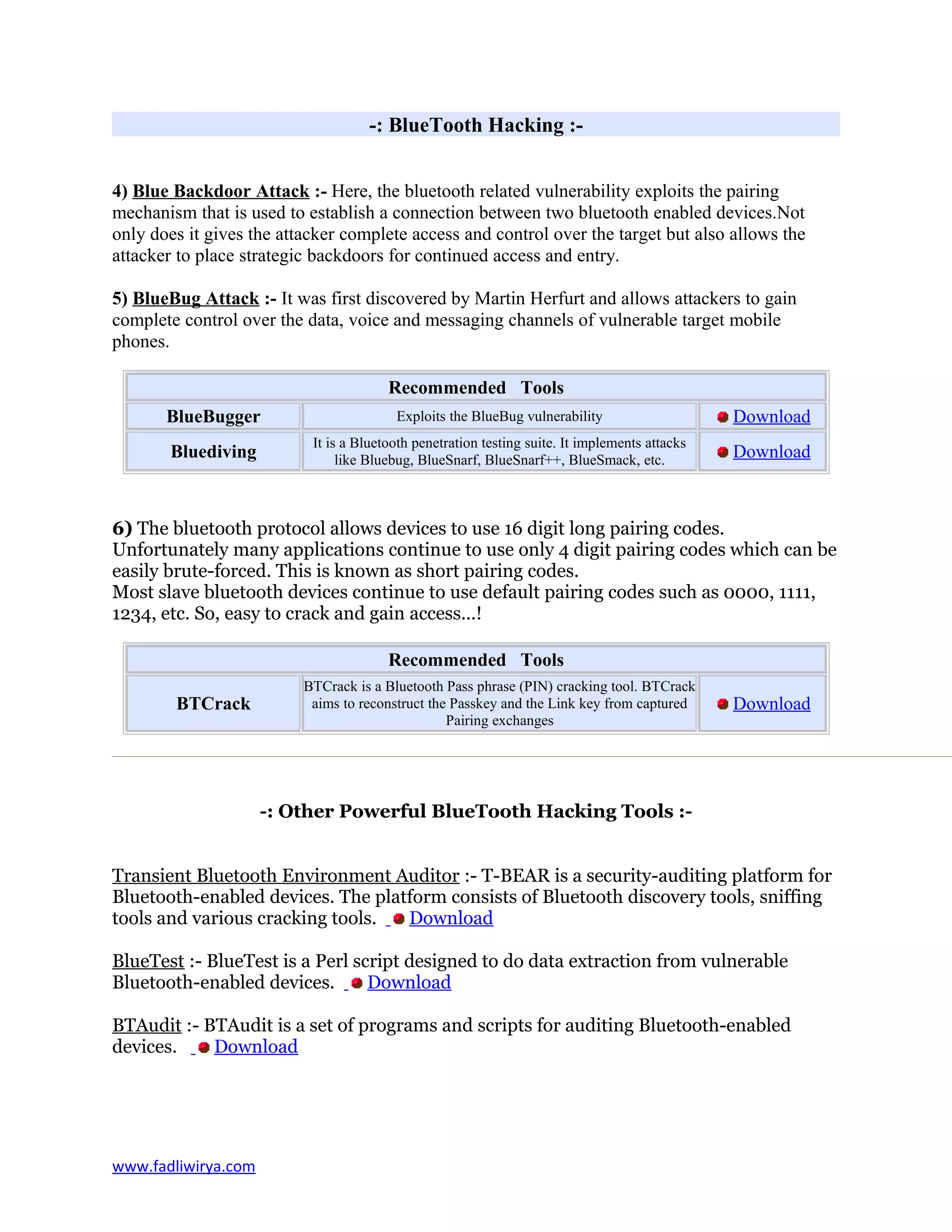 -: BlueTooth Hacking :-
4) Blue Backdoor Attack :- Here, the bluetooth related vulnerability exploits the pairing
mechanism that is used to establish a connection between two bluetooth enabled devices.Not
only does it gives the attacker complete access and control over the target but also allows the
attacker to place strategic backdoors for continued access and entry.
5) BlueBug Attack :- It was first discovered by Martin Herfurt and allows attackers to gain
complete control over the data, voice and messaging channels of vulnerable target mobile
phones.
Recommended Tools
BlueBugger Exploits the BlueBug vulnerability Download
Bluediving
It is a Bluetooth penetration testing suite. It implements attacks
like Bluebug, BlueSnarf, BlueSnarf++, BlueSmack, etc. Download
6) The bluetooth protocol allows devices to use 16 digit long pairing codes.
Unfortunately many applications continue to use only 4 digit pairing codes which can be
easily brute-forced. This is known as short pairing codes.
Most slave bluetooth devices continue to use default pairing codes such as 0000, 1111,
1234, etc. So, easy to crack and gain access...!
Recommended Tools
BTCrack
BTCrack is a Bluetooth Pass phrase (PIN) cracking tool. BTCrack
aims to reconstruct the Passkey and the Link key from captured
Pairing exchanges
Download
-: Other Powerful BlueTooth Hacking Tools :-
Transient Bluetooth Environment Auditor :- T-BEAR is a security-auditing platform for
Bluetooth-enabled devices. The platform consists of Bluetooth discovery tools, sniffing
tools and various cracking tools. Download
BlueTest :- BlueTest is a Perl script designed to do data extraction from vulnerable
Bluetooth-enabled devices. Download
BTAudit :- BTAudit is a set of programs and scripts for auditing Bluetooth-enabled
devices. Download
www.fadliwirya.com
 