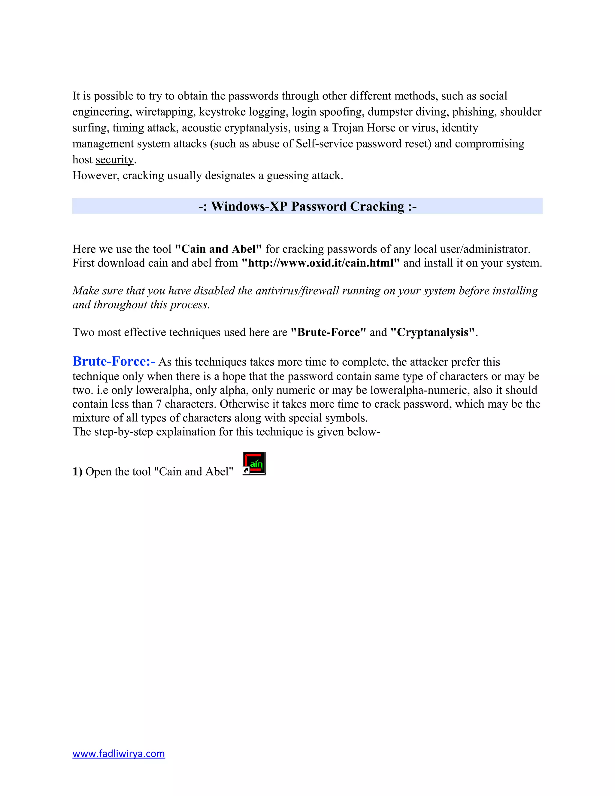 It is possible to try to obtain the passwords through other different methods, such as social
engineering, wiretapping, keystroke logging, login spoofing, dumpster diving, phishing, shoulder
surfing, timing attack, acoustic cryptanalysis, using a Trojan Horse or virus, identity
management system attacks (such as abuse of Self-service password reset) and compromising
host security.
However, cracking usually designates a guessing attack.
-: Windows-XP Password Cracking :-
Here we use the tool "Cain and Abel" for cracking passwords of any local user/administrator.
First download cain and abel from "http://www.oxid.it/cain.html" and install it on your system.
Make sure that you have disabled the antivirus/firewall running on your system before installing
and throughout this process.
Two most effective techniques used here are "Brute-Force" and "Cryptanalysis".
Brute-Force:- As this techniques takes more time to complete, the attacker prefer this
technique only when there is a hope that the password contain same type of characters or may be
two. i.e only loweralpha, only alpha, only numeric or may be loweralpha-numeric, also it should
contain less than 7 characters. Otherwise it takes more time to crack password, which may be the
mixture of all types of characters along with special symbols.
The step-by-step explaination for this technique is given below-
1) Open the tool "Cain and Abel"
www.fadliwirya.com
 