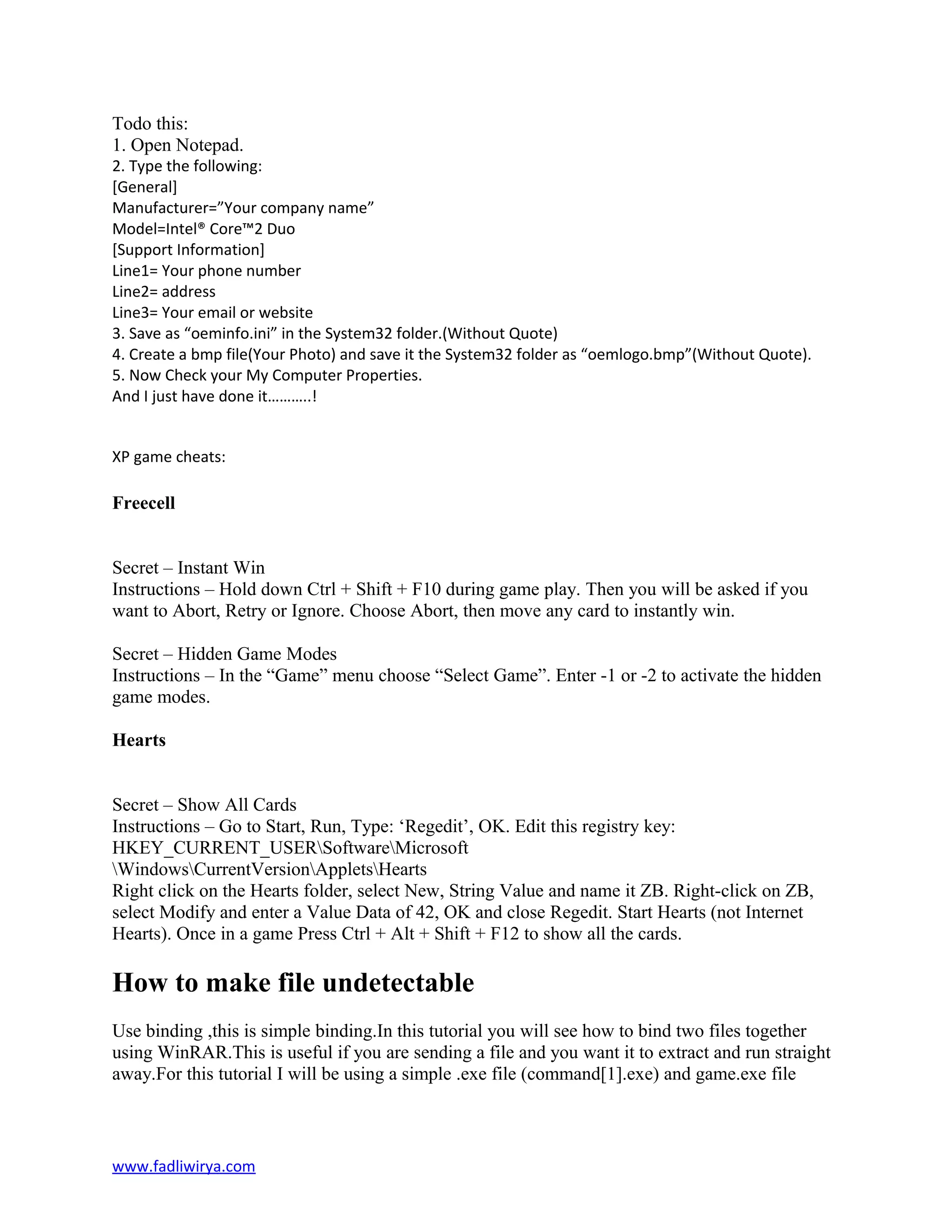 Todo this:
1. Open Notepad.
2. Type the following:
[General]
Manufacturer=”Your company name”
Model=Intel® Core™2 Duo
[Support Information]
Line1= Your phone number
Line2= address
Line3= Your email or website
3. Save as “oeminfo.ini” in the System32 folder.(Without Quote)
4. Create a bmp file(Your Photo) and save it the System32 folder as “oemlogo.bmp”(Without Quote).
5. Now Check your My Computer Properties.
And I just have done it………..!
XP game cheats:
Freecell
Secret – Instant Win
Instructions – Hold down Ctrl + Shift + F10 during game play. Then you will be asked if you
want to Abort, Retry or Ignore. Choose Abort, then move any card to instantly win.
Secret – Hidden Game Modes
Instructions – In the “Game” menu choose “Select Game”. Enter -1 or -2 to activate the hidden
game modes.
Hearts
Secret – Show All Cards
Instructions – Go to Start, Run, Type: ‘Regedit’, OK. Edit this registry key:
HKEY_CURRENT_USERSoftwareMicrosoft
WindowsCurrentVersionAppletsHearts
Right click on the Hearts folder, select New, String Value and name it ZB. Right-click on ZB,
select Modify and enter a Value Data of 42, OK and close Regedit. Start Hearts (not Internet
Hearts). Once in a game Press Ctrl + Alt + Shift + F12 to show all the cards.
How to make file undetectable
Use binding ,this is simple binding.In this tutorial you will see how to bind two files together
using WinRAR.This is useful if you are sending a file and you want it to extract and run straight
away.For this tutorial I will be using a simple .exe file (command[1].exe) and game.exe file
www.fadliwirya.com
 