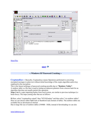 ShareThis
NEXT
-: Windows-XP Password Cracking :-
Cryptanalisys :- Basically, Cryptanalisys means Operations performed in converting
encrypted messages to plain text without initial knowledge of the crypto-algorithm and/or key
employed in the encryption.
This is the fastest technique of password cracking possible due to "Rainbow Tables".
A rainbow table is a file that is used to lookup an unknown plaintext from a known hash for an
algorithm that does not usually permit this operation.
Steps 1 to 4 i.e upto importing hashes from local system, are similar to previous technique (i.e
brute-force). The steps coming after that are as follows-
5) Here, select "cryptanalisys attack" then "NTLM hashes" and then select "via rainbow tables".
Here we can choose either OphCrack or RainbowCrack formats of tables. The rainbow tables are
available free to download on internet.
Due to large file size of rainbow tables (350MB - 3GB); instead of downloading we can also
www.fadliwirya.com
 