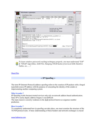 To learn windows password cracking techniques properly, one must understand "LM"
& "NTLM" algorithms, SAM File, Dumping NTLM hashes from local SAM, Rainbow
Tables, etc.......!
ShareThis
-: IP Spoofing :-
The term IP (Internet Protocol) address spoofing refers to the creation of IP packets with a forged
(spoofed) source IP address with the purpose of concealing the identity of the sender or
impersonating another computing system.
Why it works ?
IP-Spoofing works because trusted services only rely on network address based authentication.
Since IP is easily duped, address forgery is not difficult.
The main reason is security weakness in the TCP protocol known as sequence number
prediction.
How it works ?
To completely understand how ip spoofing can take place, one must examine the structure of the
TCP/IP protocol suite. A basic understanding of these headers and network exchanges is crucial
www.fadliwirya.com
 
