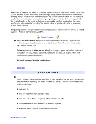 Both types of spoofing are forms of a common security violation known as a Man In The Middle
Attack. In these attacks, a malicious party intercepts a legitimate communication between two
friendly parties. The malicious host then controls the flow of communication and can eliminate
or alter the information sent by one of the original participants without the knowledge of either
the original sender or the recipient. In this way, an attacker can fool a victim into disclosing
confidential information by “spoofing” the identity of the original sender, who is presumably
trusted by the recipient.
IP spoofing is almost always used in what is currently one of the most difficult attacks to defend
against – Denial of Service attacks, or DoS.
CounterMeasures
1) Filtering at the Router :- Implementing ingress and egress filtering on your border
routers is a great place to start your spoofing defense. You will need to implement an
ACL (access control list)
2) Encryption and Authentication :- Implementing encryption and authentication will
also reduce spoofing threats. Both of these features are included in Ipv6, which will
eliminate current spoofing threats.
3) Initial Sequence Number Randomizing.
ShareThis
-: The ZIP of Death :-
1)
This is a exploit of the compression algorithms to make a small zip that will extract into extream
amounts their are more ways and better ones than this one but i will only show how to make a
simple 1k = 1m ratio.
1) Make a.txt file
2) Open and type the null character (alt + 255)
3) Press ctrl + a then ctrl + v a couple times to make some null bytes
4) If u have a hexeditor make the hex 00 for about 50 kilobytes.
5) Now make several copies of a.txt and name accordinly
www.fadliwirya.com
 