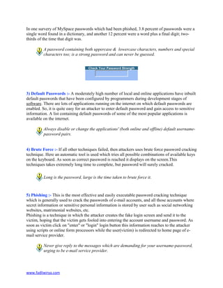 In one survery of MySpace passwords which had been phished, 3.8 percent of passwords were a
single word found in a dictionary, and another 12 percent were a word plus a final digit; two-
thirds of the time that digit was.
A password containing both uppercase & lowercase characters, numbers and special
characters too; is a strong password and can never be guessed.
Check Your Password Strength
3) Default Passwords :- A moderately high number of local and online applications have inbuilt
default passwords that have been configured by programmers during development stages of
software. There are lots of applications running on the internet on which default passwords are
enabled. So, it is quite easy for an attacker to enter default password and gain access to sensitive
information. A list containing default passwords of some of the most popular applications is
available on the internet.
Always disable or change the applications' (both online and offline) default username-
password pairs.
4) Brute Force :- If all other techniques failed, then attackers uses brute force password cracking
technique. Here an automatic tool is used which tries all possible combinations of available keys
on the keyboard. As soon as correct password is reached it displays on the screen.This
techniques takes extremely long time to complete, but password will surely cracked.
Long is the password, large is the time taken to brute force it.
5) Phishing :- This is the most effective and easily executable password cracking technique
which is generally used to crack the passwords of e-mail accounts, and all those accounts where
secret information or sensitive personal information is stored by user such as social networking
websites, matrimonial websites, etc.
Phishing is a technique in which the attacker creates the fake login screen and send it to the
victim, hoping that the victim gets fooled into entering the account username and password. As
soon as victim click on "enter" or "login" login button this information reaches to the attacker
using scripts or online form processors while the user(victim) is redirected to home page of e-
mail service provider.
Never give reply to the messages which are demanding for your username-password,
urging to be e-mail service provider.
www.fadliwirya.com
 