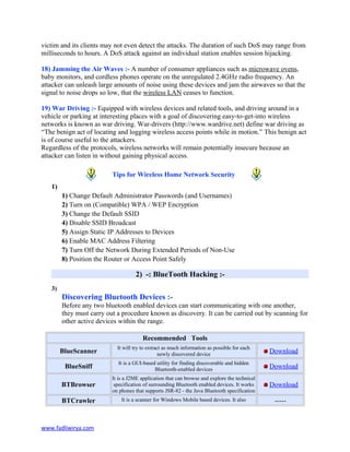 victim and its clients may not even detect the attacks. The duration of such DoS may range from
milliseconds to hours. A DoS attack against an individual station enables session hijacking.
18) Jamming the Air Waves :- A number of consumer appliances such as microwave ovens,
baby monitors, and cordless phones operate on the unregulated 2.4GHz radio frequency. An
attacker can unleash large amounts of noise using these devices and jam the airwaves so that the
signal to noise drops so low, that the wireless LAN ceases to function.
19) War Driving :- Equipped with wireless devices and related tools, and driving around in a
vehicle or parking at interesting places with a goal of discovering easy-to-get-into wireless
networks is known as war driving. War-drivers (http://www.wardrive.net) define war driving as
“The benign act of locating and logging wireless access points while in motion.” This benign act
is of course useful to the attackers.
Regardless of the protocols, wireless networks will remain potentially insecure because an
attacker can listen in without gaining physical access.
Tips for Wireless Home Network Security
1)
1) Change Default Administrator Passwords (and Usernames)
2) Turn on (Compatible) WPA / WEP Encryption
3) Change the Default SSID
4) Disable SSID Broadcast
5) Assign Static IP Addresses to Devices
6) Enable MAC Address Filtering
7) Turn Off the Network During Extended Periods of Non-Use
8) Position the Router or Access Point Safely
2) -: BlueTooth Hacking :-
3)
Discovering Bluetooth Devices :-
Before any two bluetooth enabled devices can start communicating with one another,
they must carry out a procedure known as discovery. It can be carried out by scanning for
other active devices within the range.
Recommended Tools
BlueScanner
It will try to extract as much information as possible for each
newly discovered device Download
BlueSniff
It is a GUI-based utility for finding discoverable and hidden
Bluetooth-enabled devices Download
BTBrowser
It is a J2ME application that can browse and explore the technical
specification of surrounding Bluetooth enabled devices. It works
on phones that supports JSR-82 - the Java Bluetooth specification
Download
BTCrawler It is a scanner for Windows Mobile based devices. It also -----
www.fadliwirya.com
 