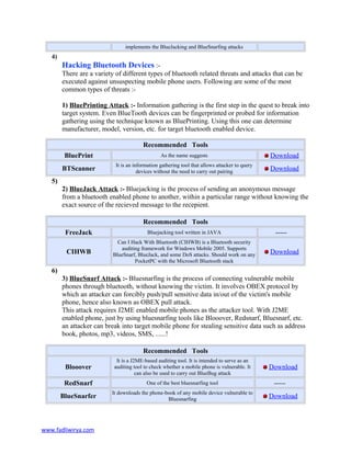 implements the BlueJacking and BlueSnarfing attacks
4)
Hacking Bluetooth Devices :-
There are a variety of different types of bluetooth related threats and attacks that can be
executed against unsuspecting mobile phone users. Following are some of the most
common types of threats :-
1) BluePrinting Attack :- Information gathering is the first step in the quest to break into
target system. Even BlueTooth devices can be fingerprinted or probed for information
gathering using the technique known as BluePrinting. Using this one can determine
manufacturer, model, version, etc. for target bluetooth enabled device.
Recommended Tools
BluePrint As the name suggests Download
BTScanner
It is an information gathering tool that allows attacker to query
devices without the need to carry out pairing Download
5)
2) BlueJack Attack :- Bluejacking is the process of sending an anonymous message
from a bluetooth enabled phone to another, within a particular range without knowing the
exact source of the recieved message to the recepient.
Recommended Tools
FreeJack Bluejacking tool written in JAVA -----
CIHWB
Can I Hack With Bluetooth (CIHWB) is a Bluetooth security
auditing framework for Windows Mobile 2005. Supports
BlueSnarf, BlueJack, and some DoS attacks. Should work on any
PocketPC with the Microsoft Bluetooth stack
Download
6)
3) BlueSnarf Attack :- Bluesnarfing is the process of connecting vulnerable mobile
phones through bluetooth, without knowing the victim. It involves OBEX protocol by
which an attacker can forcibly push/pull sensitive data in/out of the victim's mobile
phone, hence also known as OBEX pull attack.
This attack requires J2ME enabled mobile phones as the attacker tool. With J2ME
enabled phone, just by using bluesnarfing tools like Blooover, Redsnarf, Bluesnarf, etc.
an attacker can break into target mobile phone for stealing sensitive data such as address
book, photos, mp3, videos, SMS, ......!
Recommended Tools
Blooover
It is a J2ME-based auditing tool. It is intended to serve as an
auditing tool to check whether a mobile phone is vulnerable. It
can also be used to carry out BlueBug attack
Download
RedSnarf One of the best bluesnarfing tool -----
BlueSnarfer
It downloads the phone-book of any mobile device vulnerable to
Bluesnarfing Download
www.fadliwirya.com
 