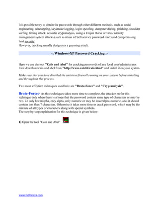 It is possible to try to obtain the passwords through other different methods, such as social
engineering, wiretapping, keystroke logging, login spoofing, dumpster diving, phishing, shoulder
surfing, timing attack, acoustic cryptanalysis, using a Trojan Horse or virus, identity
management system attacks (such as abuse of Self-service password reset) and compromising
host security.
However, cracking usually designates a guessing attack.
-: Windows-XP Password Cracking :-
Here we use the tool "Cain and Abel" for cracking passwords of any local user/administrator.
First download cain and abel from "http://www.oxid.it/cain.html" and install it on your system.
Make sure that you have disabled the antivirus/firewall running on your system before installing
and throughout this process.
Two most effective techniques used here are "Brute-Force" and "Cryptanalysis".
Brute-Force:- As this techniques takes more time to complete, the attacker prefer this
technique only when there is a hope that the password contain same type of characters or may be
two. i.e only loweralpha, only alpha, only numeric or may be loweralpha-numeric, also it should
contain less than 7 characters. Otherwise it takes more time to crack password, which may be the
mixture of all types of characters along with special symbols.
The step-by-step explaination for this technique is given below-
1) Open the tool "Cain and Abel"
www.fadliwirya.com
 