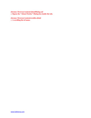 chrome://browser/content/aboutDialog.xul
:: Opens the “About Firefox” Dialog box inside the tab.
chrome://browser/content/credits.xhtml
:: A scrolling list of name.
www.fadliwirya.com
 