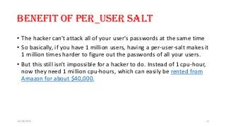 Benefit of Per_User salt
• The hacker can't attack all of your user's passwords at the same time
• So basically, if you have 1 million users, having a per-user-salt makes it
1 million times harder to figure out the passwords of all your users.
• But this still isn't impossible for a hacker to do. Instead of 1 cpu-hour,
now they need 1 million cpu-hours, which can easily be rented from
Amazon for about $40,000.
12/18/2015 11
 