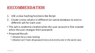 Recommendation
1. USE a slow hashing functions like Bcript
2. Create a new column in different (or same) database to store a
different salt for each user.
• The salt is randomly created when the user account is first created
when the user changes their password.
• Proposed Result:
• Attacker face a slow hashing
• Attacker can’t hack all password once, but one by one in the worst case.
12/18/2015 16
 