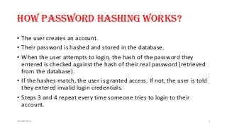 How password hashing works?
• The user creates an account.
• Their password is hashed and stored in the database.
• When the user attempts to login, the hash of the password they
entered is checked against the hash of their real password (retrieved
from the database).
• If the hashes match, the user is granted access. If not, the user is told
they entered invalid login credentials.
• Steps 3 and 4 repeat every time someone tries to login to their
account.
12/18/2015 5
 
