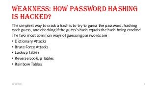 Weakness: How password hashing
is hacked?
The simplest way to crack a hash is to try to guess the password, hashing
each guess, and checking if the guess's hash equals the hash being cracked.
The two most common ways of guessing passwords are
• Dictionary Attacks
• Brute Force Attacks
• Lookup Tables
• Reverse Lookup Tables
• Rainbow Tables
12/18/2015 6
 