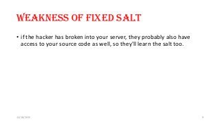 Weakness of fixed salt
• if the hacker has broken into your server, they probably also have
access to your source code as well, so they'll learn the salt too.
12/18/2015 9
 