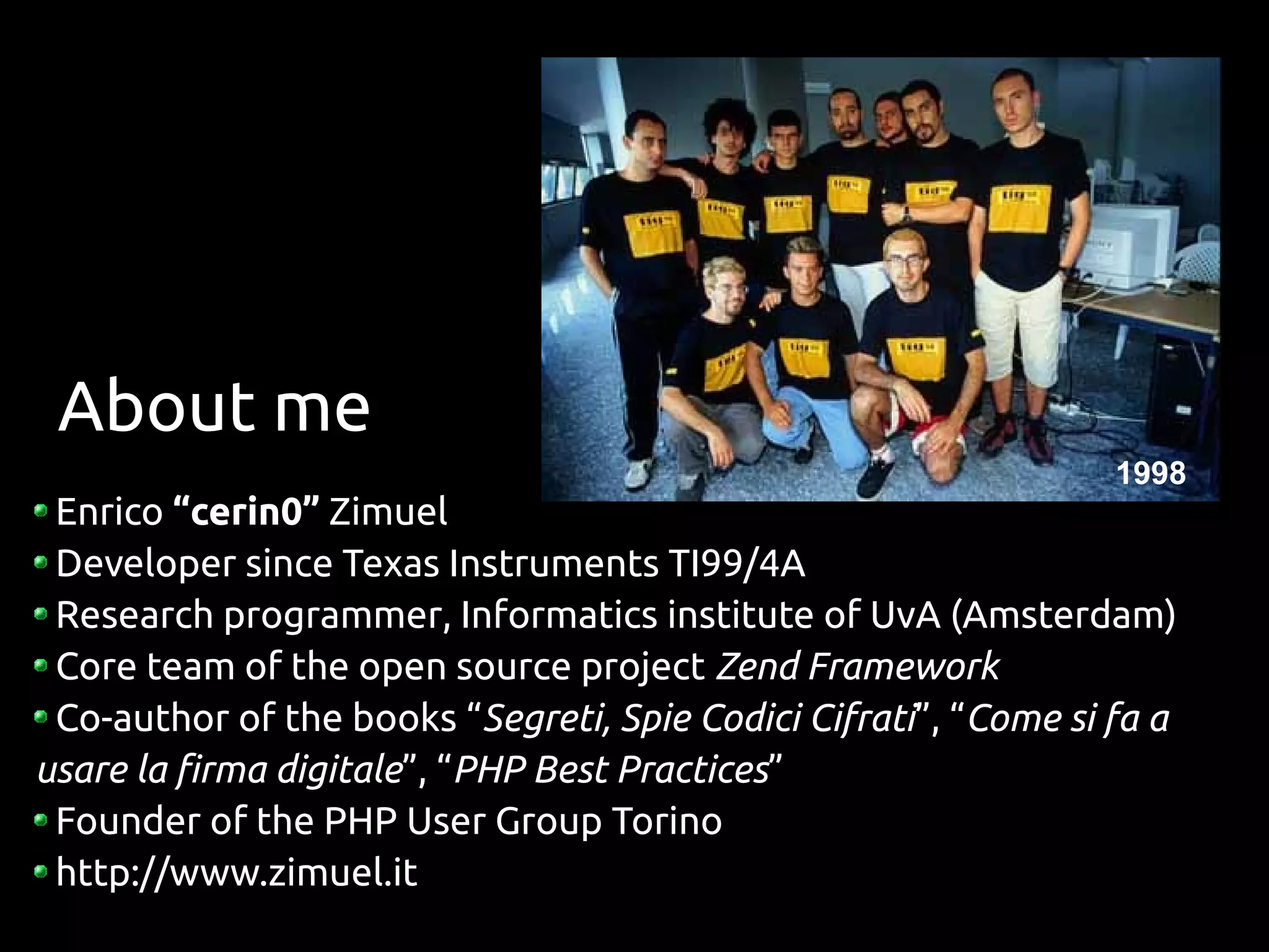 About me
                                                                 1998
 Enrico “cerin0” Zimuel
 Developer since Texas Instruments TI99/4A
 Research programmer, Informatics institute of UvA (Amsterdam)
 Core team of the open source project Zend Framework
 Co-author of the books “Segreti, Spie Codici Cifrati”, “Come si fa a
usare la firma digitale”, “PHP Best Practices”
 Founder of the PHP User Group Torino
 http://www.zimuel.it
 