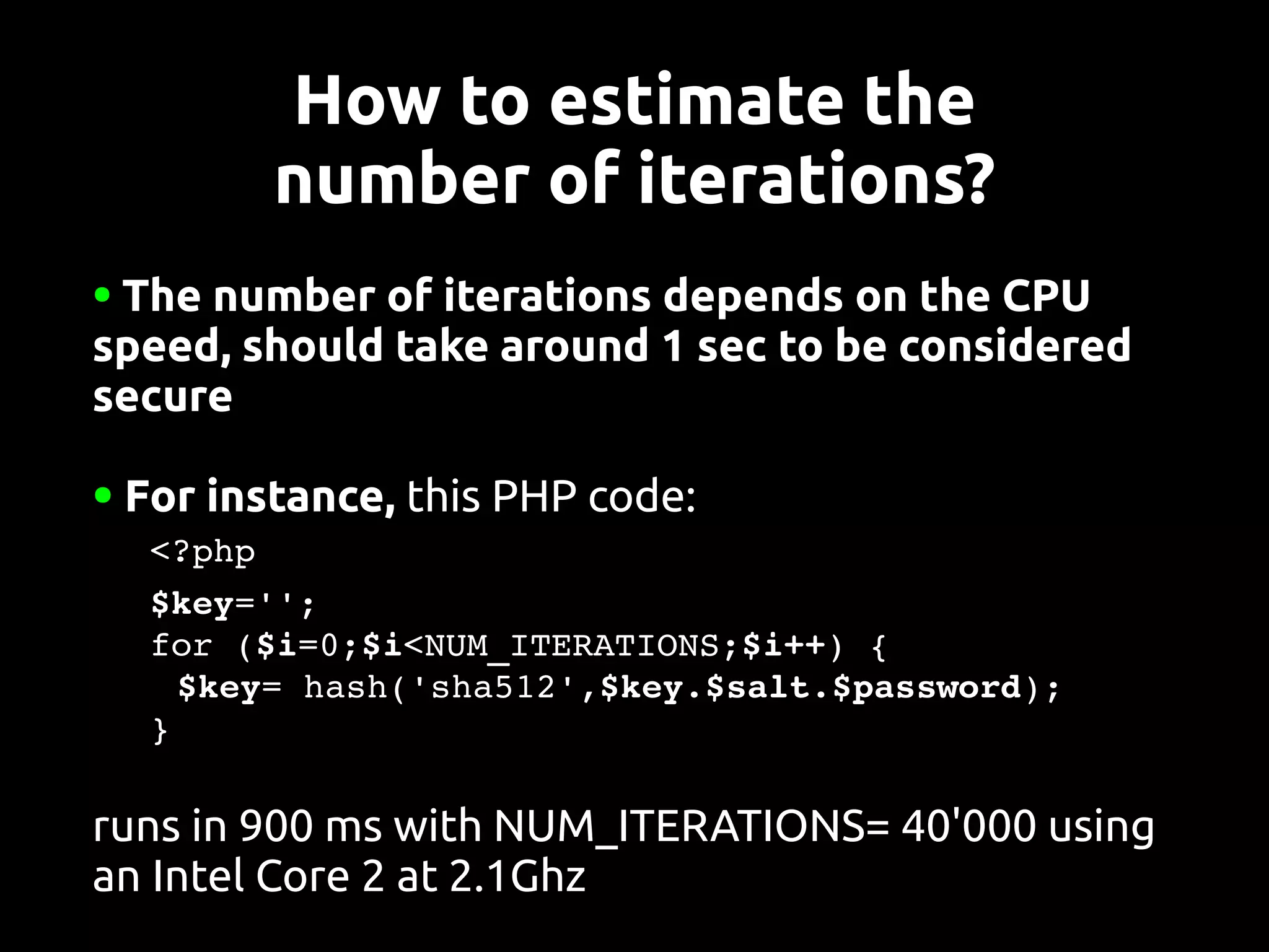 How to estimate the
           number of iterations?
●The number of iterations depends on the CPU
speed, should take around 1 sec to be considered
secure

●   For instance, this PHP code:
   <?php
   $key='';
   for ($i=0;$i<NUM_ITERATIONS;$i++) {
    $key= hash('sha512',$key.$salt.$password);
   }

runs in 900 ms with NUM_ITERATIONS= 40'000 using
an Intel Core 2 at 2.1Ghz
 