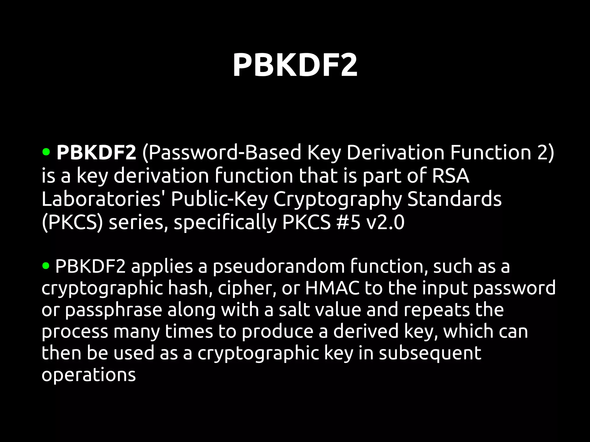PBKDF2

● PBKDF2 (Password-Based Key Derivation Function 2)
is a key derivation function that is part of RSA
Laboratories' Public-Key Cryptography Standards
(PKCS) series, specifically PKCS #5 v2.0
● PBKDF2 applies a pseudorandom function, such as a
cryptographic hash, cipher, or HMAC to the input password
or passphrase along with a salt value and repeats the
process many times to produce a derived key, which can
then be used as a cryptographic key in subsequent
operations
 