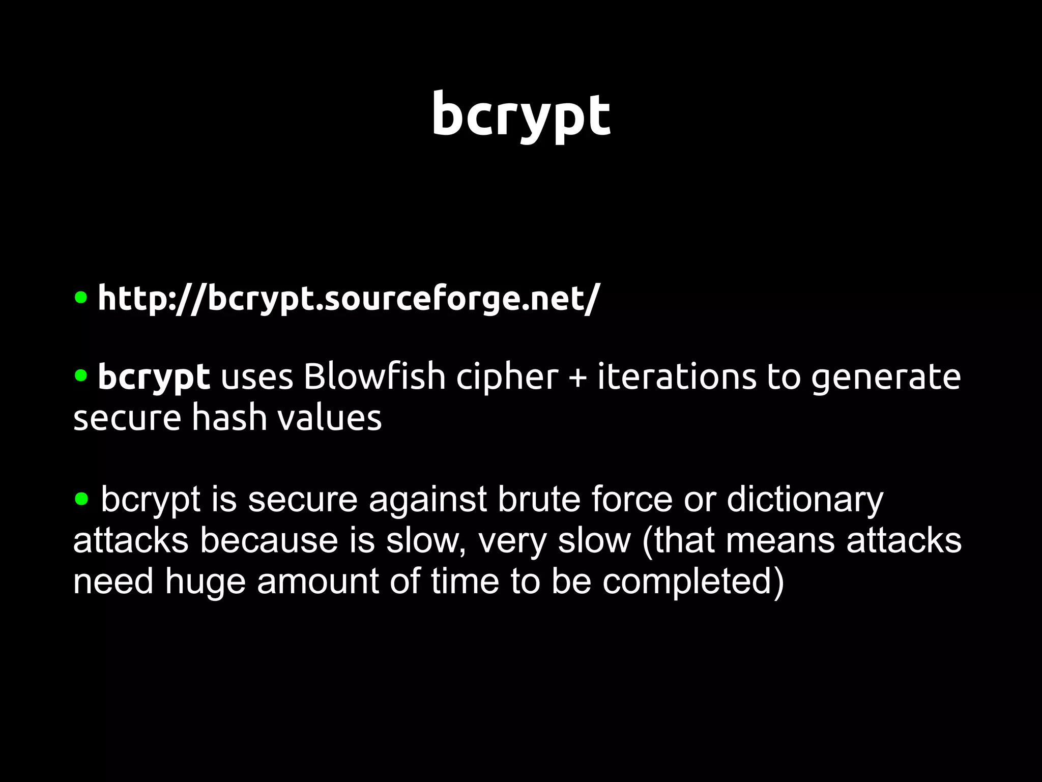 bcrypt

●   http://bcrypt.sourceforge.net/

●   bcrypt uses Blowfish cipher + iterations to generate
secure hash values

● bcrypt is secure against brute force or dictionary
attacks because is slow, very slow (that means attacks
need huge amount of time to be completed)
 