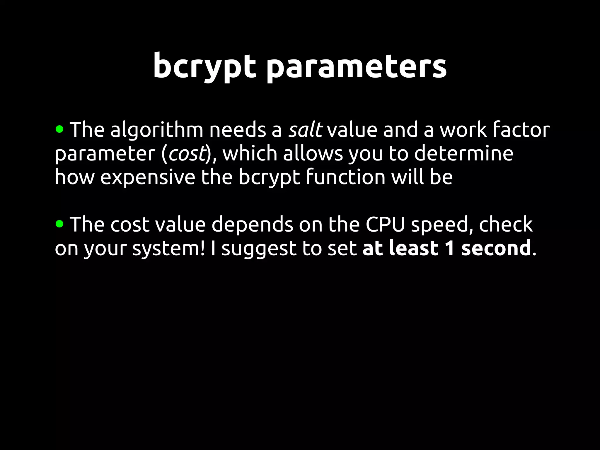 bcrypt parameters
●The algorithm needs a salt value and a work factor
parameter (cost), which allows you to determine
how expensive the bcrypt function will be

●The cost value depends on the CPU speed, check
on your system! I suggest to set at least 1 second.
 