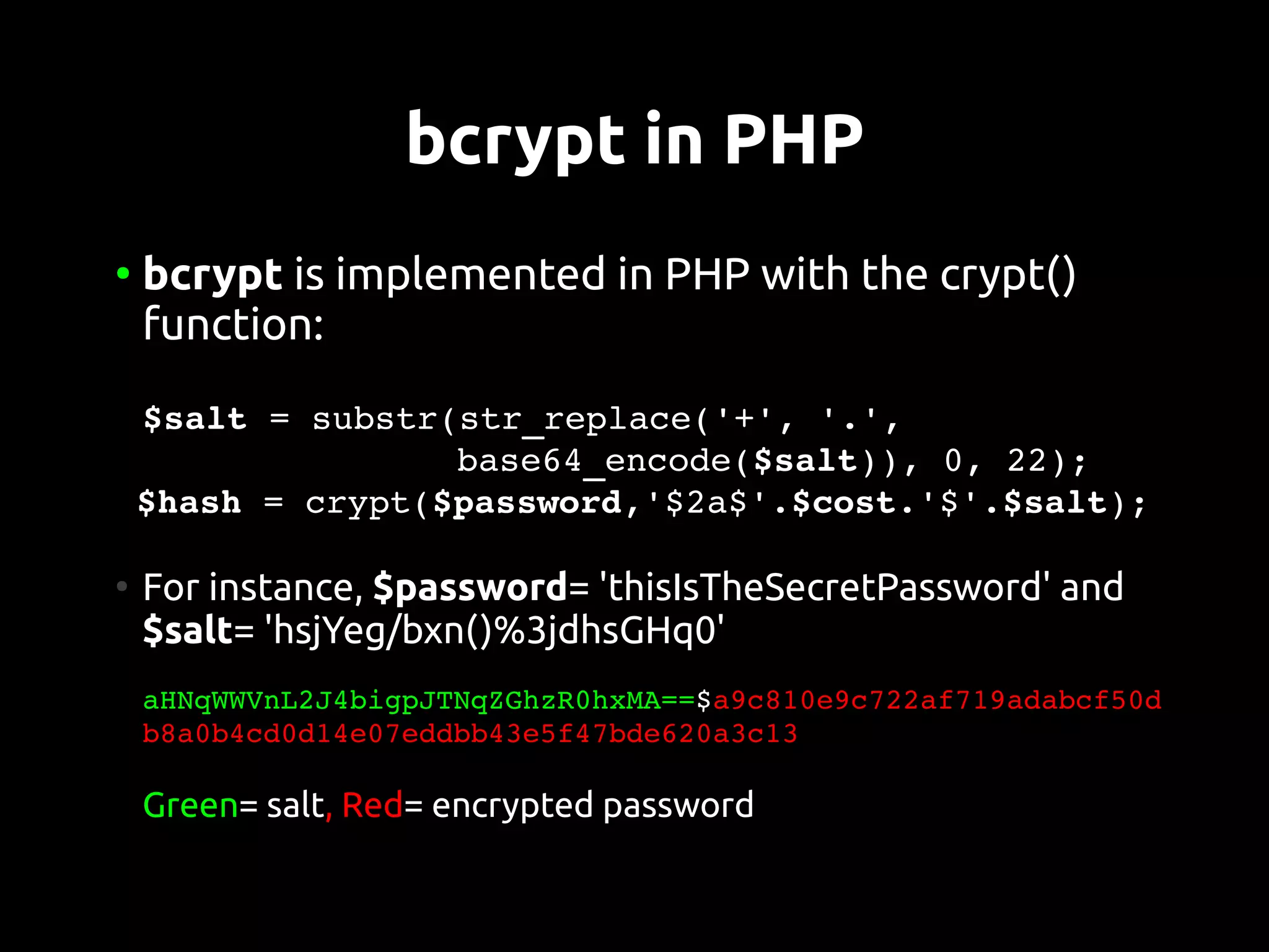 bcrypt in PHP
●
    bcrypt is implemented in PHP with the crypt()
    function:
 $salt = substr(str_replace('+', '.',
                base64_encode($salt)), 0, 22);
 $hash = crypt($password,'$2a$'.$cost.'$'.$salt);

●
    For instance, $password= 'thisIsTheSecretPassword' and
    $salt= 'hsjYeg/bxn()%3jdhsGHq0'
     
    aHNqWWVnL2J4bigpJTNqZGhzR0hxMA==$a9c810e9c722af719adabcf50d
    b8a0b4cd0d14e07eddbb43e5f47bde620a3c13

    Green= salt, Red= encrypted password
 