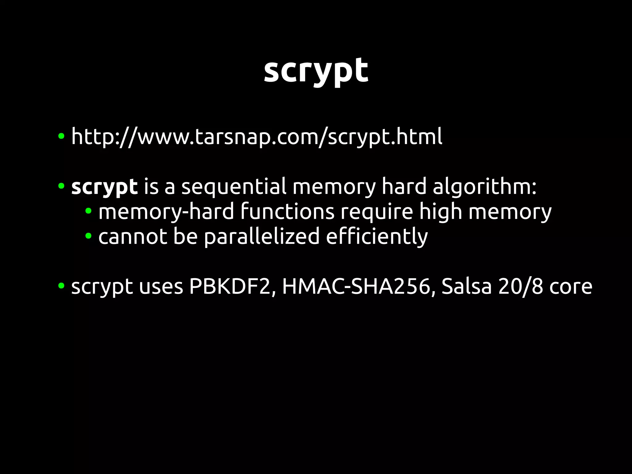 scrypt
●
    http://www.tarsnap.com/scrypt.html

●
    scrypt is a sequential memory hard algorithm:
     ●
       memory-hard functions require high memory
     ●
       cannot be parallelized efficiently

●
    scrypt uses PBKDF2, HMAC-SHA256, Salsa 20/8 core
 