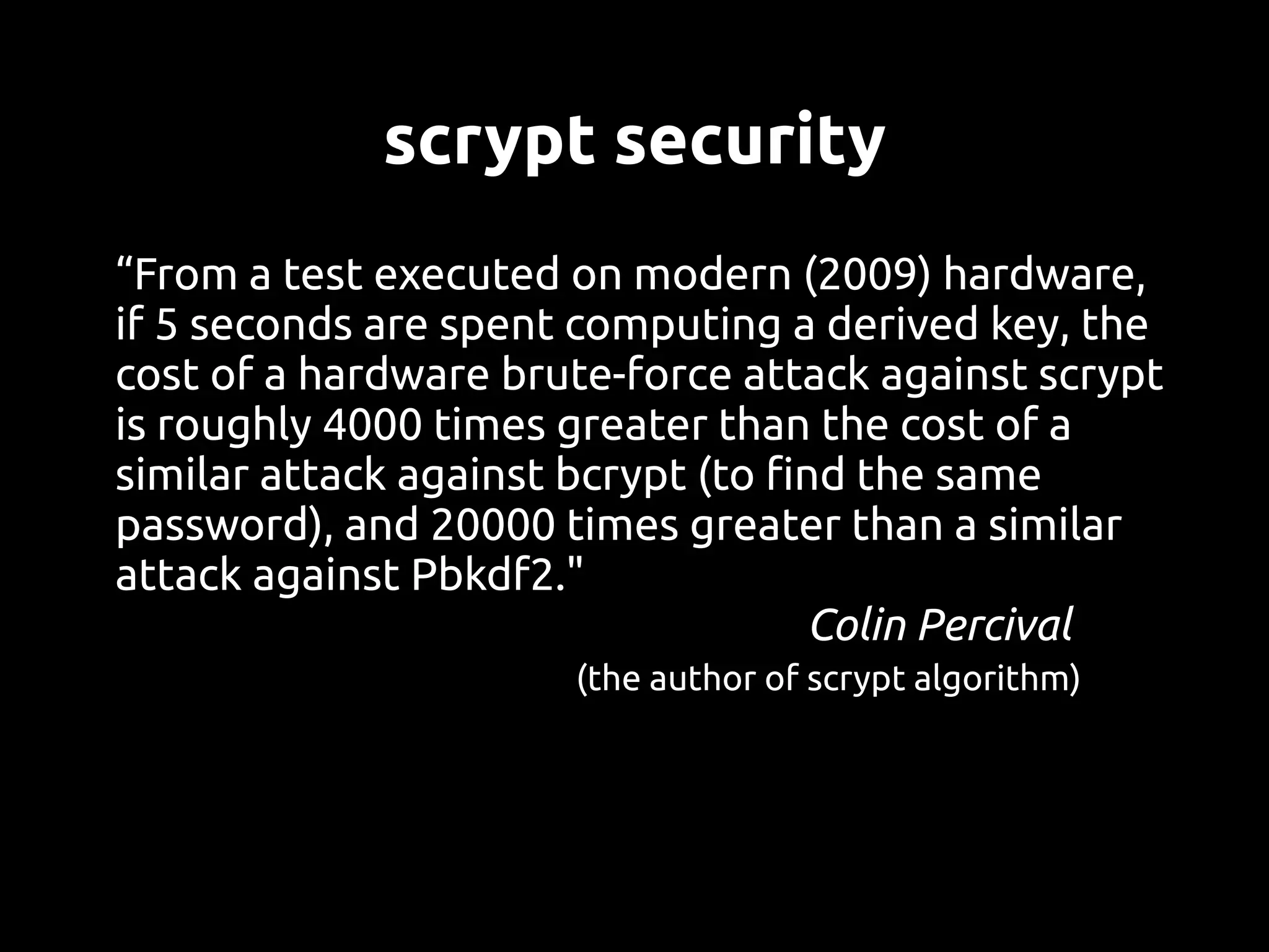scrypt security
“From a test executed on modern (2009) hardware,
if 5 seconds are spent computing a derived key, the
cost of a hardware brute-force attack against scrypt
is roughly 4000 times greater than the cost of a
similar attack against bcrypt (to find the same
password), and 20000 times greater than a similar
attack against Pbkdf2."
                                    Colin Percival
                      (the author of scrypt algorithm)
 