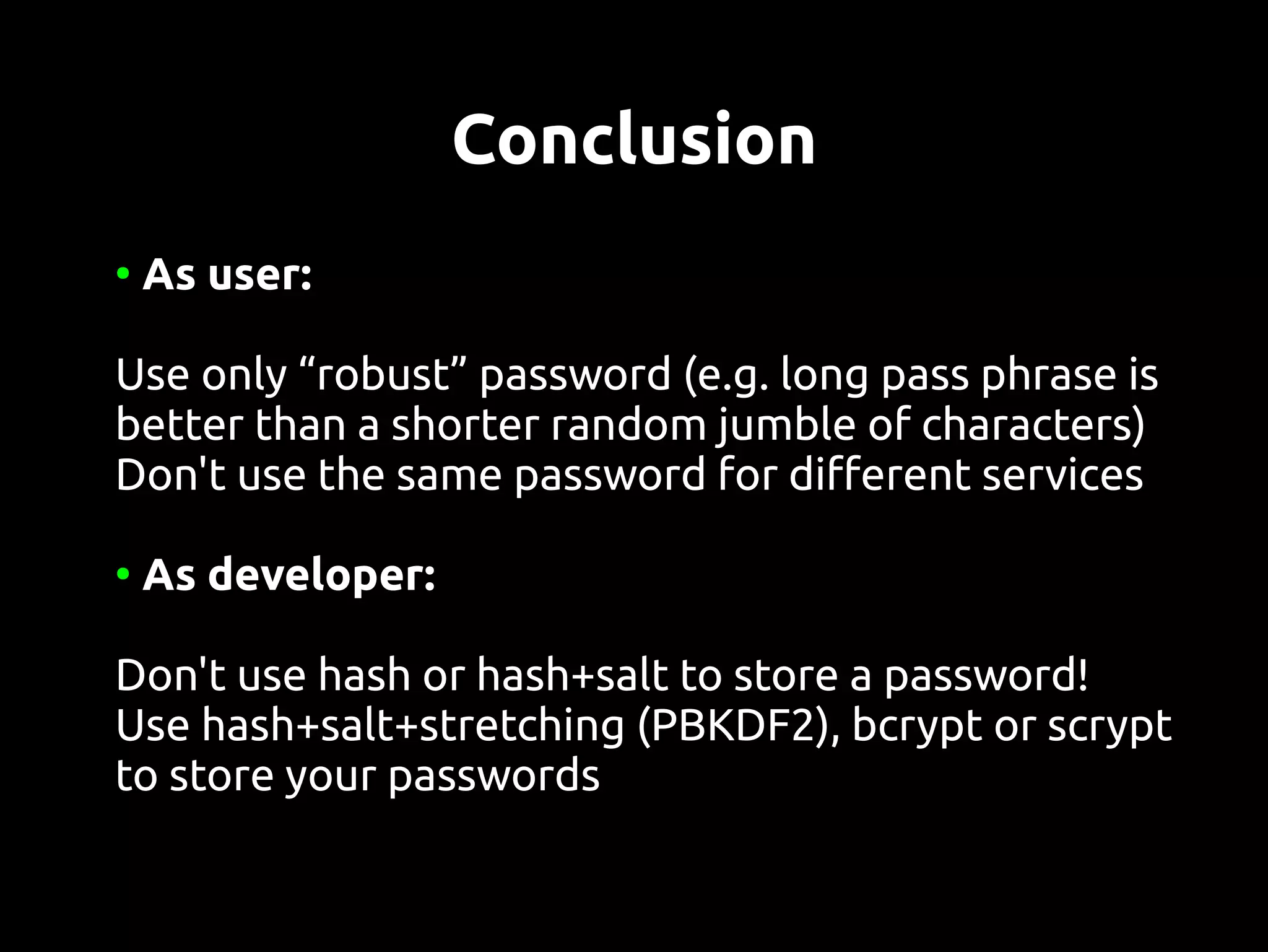 Conclusion
●
    As user:

Use only “robust” password (e.g. long pass phrase is
better than a shorter random jumble of characters)
Don't use the same password for different services

●
    As developer:

Don't use hash or hash+salt to store a password!
Use hash+salt+stretching (PBKDF2), bcrypt or scrypt
to store your passwords
 
