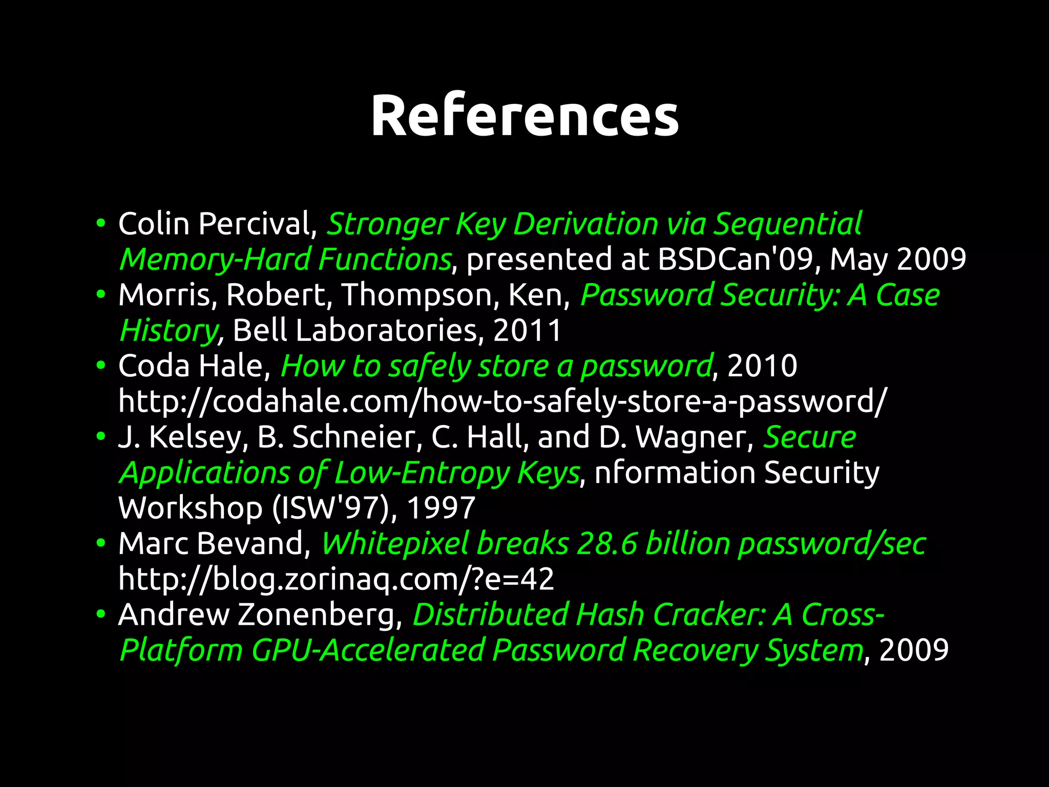 References
●
    Colin Percival, Stronger Key Derivation via Sequential
    Memory-Hard Functions, presented at BSDCan'09, May 2009
●
    Morris, Robert, Thompson, Ken, Password Security: A Case
    History, Bell Laboratories, 2011
●
    Coda Hale, How to safely store a password, 2010
    http://codahale.com/how-to-safely-store-a-password/
●
    J. Kelsey, B. Schneier, C. Hall, and D. Wagner, Secure
    Applications of Low-Entropy Keys, nformation Security
    Workshop (ISW'97), 1997
●
    Marc Bevand, Whitepixel breaks 28.6 billion password/sec
    http://blog.zorinaq.com/?e=42
●
    Andrew Zonenberg, Distributed Hash Cracker: A Cross-
    Platform GPU-Accelerated Password Recovery System, 2009
 