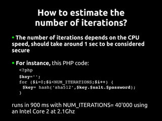 How to estimate the
           number of iterations?
●The number of iterations depends on the CPU
speed, should take around 1 sec to be considered
secure

●   For instance, this PHP code:
   <?php
   $key='';
   for ($i=0;$i<NUM_ITERATIONS;$i++) {
    $key= hash('sha512',$key.$salt.$password);
   }

runs in 900 ms with NUM_ITERATIONS= 40'000 using
an Intel Core 2 at 2.1Ghz
 
