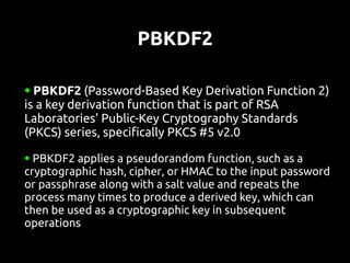 PBKDF2

● PBKDF2 (Password-Based Key Derivation Function 2)
is a key derivation function that is part of RSA
Laboratories' Public-Key Cryptography Standards
(PKCS) series, specifically PKCS #5 v2.0
● PBKDF2 applies a pseudorandom function, such as a
cryptographic hash, cipher, or HMAC to the input password
or passphrase along with a salt value and repeats the
process many times to produce a derived key, which can
then be used as a cryptographic key in subsequent
operations
 