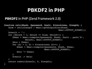 PBKDF2 in PHP
PBKDF2 in PHP (Zend Framework 2.0)
function calc($hash, $password, $salt, $iterations, $length) {
    $num = ceil($length / Hmac::getOutputSize($hash, 
                                             Hmac::OUTPUT_BINARY));
    $result = '';
    for ($block = 1; $block <= $num; $block++) {
       $hmac = Hmac::compute($password, $hash, $salt . pack('N', 
                  $block), Hmac::OUTPUT_BINARY);
       $mix = $hmac;
       for ($i = 1; $i < $iterations; $i++) {
           $hmac = Hmac::compute($password, $hash, $hmac, 
                                 Hmac::OUTPUT_BINARY);
           $mix ^= $hmac;
       }
       $result .= $mix;
    }
    return substr($result, 0, $length);
}
 