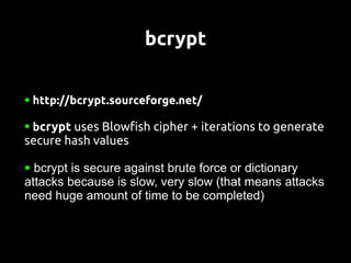 bcrypt

●   http://bcrypt.sourceforge.net/

●   bcrypt uses Blowfish cipher + iterations to generate
secure hash values

● bcrypt is secure against brute force or dictionary
attacks because is slow, very slow (that means attacks
need huge amount of time to be completed)
 