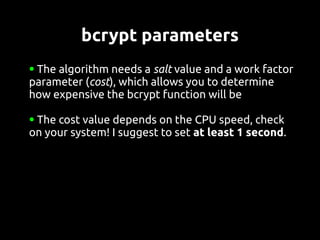 bcrypt parameters
●The algorithm needs a salt value and a work factor
parameter (cost), which allows you to determine
how expensive the bcrypt function will be

●The cost value depends on the CPU speed, check
on your system! I suggest to set at least 1 second.
 