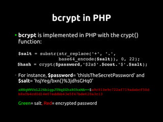 bcrypt in PHP
●
    bcrypt is implemented in PHP with the crypt()
    function:
 $salt = substr(str_replace('+', '.',
                base64_encode($salt)), 0, 22);
 $hash = crypt($password,'$2a$'.$cost.'$'.$salt);

●
    For instance, $password= 'thisIsTheSecretPassword' and
    $salt= 'hsjYeg/bxn()%3jdhsGHq0'
     
    aHNqWWVnL2J4bigpJTNqZGhzR0hxMA==$a9c810e9c722af719adabcf50d
    b8a0b4cd0d14e07eddbb43e5f47bde620a3c13

    Green= salt, Red= encrypted password
 