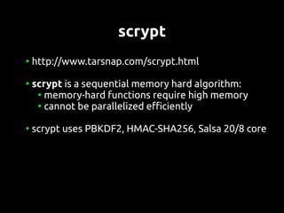 scrypt
●
    http://www.tarsnap.com/scrypt.html

●
    scrypt is a sequential memory hard algorithm:
     ●
       memory-hard functions require high memory
     ●
       cannot be parallelized efficiently

●
    scrypt uses PBKDF2, HMAC-SHA256, Salsa 20/8 core
 