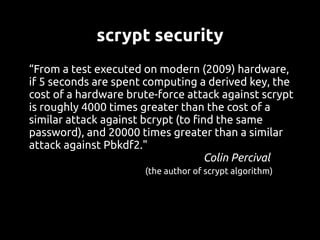 scrypt security
“From a test executed on modern (2009) hardware,
if 5 seconds are spent computing a derived key, the
cost of a hardware brute-force attack against scrypt
is roughly 4000 times greater than the cost of a
similar attack against bcrypt (to find the same
password), and 20000 times greater than a similar
attack against Pbkdf2."
                                    Colin Percival
                      (the author of scrypt algorithm)
 