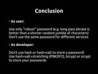 Conclusion
●
    As user:

Use only “robust” password (e.g. long pass phrase is
better than a shorter random jumble of characters)
Don't use the same password for different services

●
    As developer:

Don't use hash or hash+salt to store a password!
Use hash+salt+stretching (PBKDF2), bcrypt or scrypt
to store your passwords
 