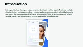 In today’s digital era, the way we secure our online identities is evolving rapidly. Traditional methods
of authentication, such as passwords, are increasingly being supplemented or replaced by innovative
approaches like passwordless and multifactor authentication. These advancements aim to enhance
security, usability, and user experience in the ever-expanding digital landscape.
Introduction
 