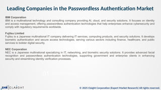 © 2025 Claight Corporation (Expert Market Research) All rights reserved.
Leading Companies in the Passwordless Authentication Market
05
01
This is a sample text.
Trade Data Analysis
IBM Corporation
IBM is a multinational technology and consulting company providing AI, cloud, and security solutions. It focuses on identity
and access management, offering passwordless authentication technologies that help enterprises enhance cybersecurity and
comply with regulatory requirements worldwide.
Fujitsu Limited
Fujitsu is a Japanese multinational IT company delivering IT services, computing products, and security solutions. It develops
biometric authentication and secure access technologies, serving various sectors including finance, healthcare, and public
services to bolster digital security.
NEC Corporation
NEC is a Japanese multinational specializing in IT, networking, and biometric security solutions. It provides advanced facial
recognition and passwordless authentication technologies, supporting government and enterprise clients in enhancing
security and streamlining identity verification processes.
 