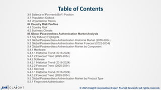 © 2025 Claight Corporation (Expert Market Research) All rights reserved.
Table of Contents
3.6 Balance of Payment (BoP) Position
3.7 Population Outlook
3.8 Urbanisation Trends
04 Country Risk Profiles
4.1 Country Risk
4.2 Business Climate
05 Global Passwordless Authentication Market Analysis
5.1 Key Industry Highlights
5.2 Global Passwordless Authentication Historical Market (2018-2024)
5.3 Global Passwordless Authentication Market Forecast (2025-2034)
5.4 Global Passwordless Authentication Market by Component
5.4.1 Hardware
5.4.1.1 Historical Trend (2018-2024)
5.4.1.2 Forecast Trend (2025-2034)
5.4.2 Software
5.4.2.1 Historical Trend (2018-2024)
5.4.2.2 Forecast Trend (2025-2034)
5.4.3 Services
5.4.3.1 Historical Trend (2018-2024)
5.4.3.2 Forecast Trend (2025-2034)
5.5 Global Passwordless Authentication Market by Product Type
5.5.1 Fingerprint Authentication
 