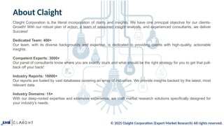 © 2025 Claight Corporation (Expert Market Research) All rights reserved.
About Claight
Claight Corporation is the literal incorporation of clarity and insights. We have one principal objective for our clients-
Growth! With our robust plan of action, a team of seasoned insight analysts, and experienced consultants, we deliver
Success!
Dedicated Team: 400+
Our team, with its diverse backgrounds and expertise, is dedicated to providing clients with high-quality, actionable
insights.
Competent Experts: 3000+
Our panel of consultants know where you are exactly stuck and what should be the right strategy for you to get that pull-
back off your back!
Industry Reports: 10000+
Our reports are fueled by vast databases covering an array of industries. We provide insights backed by the latest, most
relevant data.
Industry Domains: 15+
With our deep-rooted expertise and extensive experience, we craft market research solutions specifically designed for
your industry's needs.
 