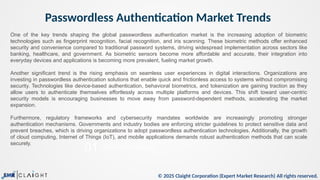 © 2025 Claight Corporation (Expert Market Research) All rights reserved.
Passwordless Authentication Market Trends
05
01
This is a sample text.
Trade Data Analysis
One of the key trends shaping the global passwordless authentication market is the increasing adoption of biometric
technologies such as fingerprint recognition, facial recognition, and iris scanning. These biometric methods offer enhanced
security and convenience compared to traditional password systems, driving widespread implementation across sectors like
banking, healthcare, and government. As biometric sensors become more affordable and accurate, their integration into
everyday devices and applications is becoming more prevalent, fueling market growth.
Another significant trend is the rising emphasis on seamless user experiences in digital interactions. Organizations are
investing in passwordless authentication solutions that enable quick and frictionless access to systems without compromising
security. Technologies like device-based authentication, behavioral biometrics, and tokenization are gaining traction as they
allow users to authenticate themselves effortlessly across multiple platforms and devices. This shift toward user-centric
security models is encouraging businesses to move away from password-dependent methods, accelerating the market
expansion.
Furthermore, regulatory frameworks and cybersecurity mandates worldwide are increasingly promoting stronger
authentication mechanisms. Governments and industry bodies are enforcing stricter guidelines to protect sensitive data and
prevent breaches, which is driving organizations to adopt passwordless authentication technologies. Additionally, the growth
of cloud computing, Internet of Things (IoT), and mobile applications demands robust authentication methods that can scale
securely.
 