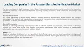 © 2025 Claight Corporation (Expert Market Research) All rights reserved.
Leading Companies in the Passwordless Authentication Market
05
01
This is a sample text.
Trade Data Analysis
The report provides an in-depth analysis of the key players in passwordless authentication market, examining their capacities,
competitive positioning, and recent developments, including capacity expansions, plant turnarounds, and mergers and
acquisitions.
HID Global Corporation
HID Global specializes in secure identity solutions, providing advanced authentication, access control, and biometric
technologies. Their products help organizations enhance security, manage identities, and protect assets across industries like
government, healthcare, and enterprise environments worldwide.
Microsoft Corporation
Microsoft is a leading technology company known for its software products, cloud services, and hardware. It develops
Windows OS, Office Suite, Azure cloud platform, and identity management tools, driving innovation in passwordless
authentication and enterprise cybersecurity solutions globally.
Google LLC
Google, a subsidiary of Alphabet Inc., is a global tech giant offering internet services, cloud computing, and AI-powered
solutions. Its security products include passwordless authentication methods like Google Authenticator and advanced identity
management for consumer and enterprise users.
 