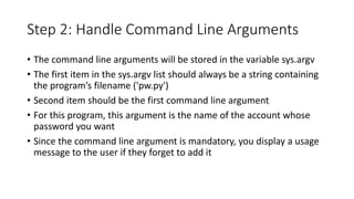 Step 2: Handle Command Line Arguments
• The command line arguments will be stored in the variable sys.argv
• The first item in the sys.argv list should always be a string containing
the program’s filename ('pw.py')
• Second item should be the first command line argument
• For this program, this argument is the name of the account whose
password you want
• Since the command line argument is mandatory, you display a usage
message to the user if they forget to add it
 