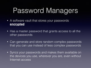 Password Managers
• A software vault that stores your passwords
encrypted
• Has a master password that grants access to all the
other passwords
• Can generate and store random complex passwords
that you can use instead of less complex passwords
• Syncs your passwords and makes them available on
the devices you use, wherever you are, even without
Internet access
 